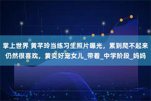 掌上世界 黄芊玲当练习生照片曝光，累到爬不起来仍然很喜欢，黄奕好宠女儿_带着_中学阶段_妈妈
