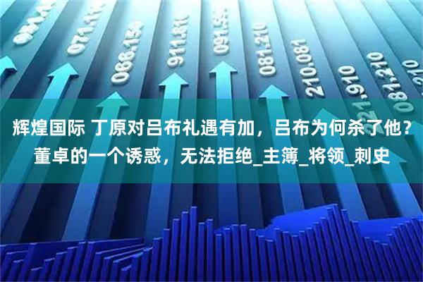 辉煌国际 丁原对吕布礼遇有加，吕布为何杀了他？董卓的一个诱惑，无法拒绝_主簿_将领_刺史