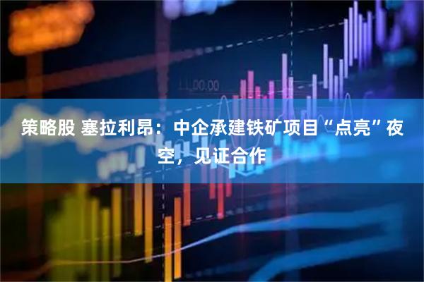 策略股 塞拉利昂：中企承建铁矿项目“点亮”夜空，见证合作