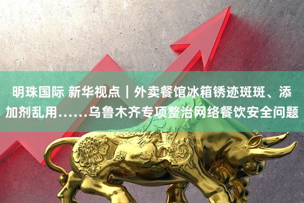 明珠国际 新华视点｜外卖餐馆冰箱锈迹斑斑、添加剂乱用……乌鲁木齐专项整治网络餐饮安全问题