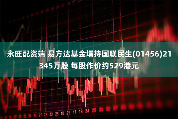 永旺配资端 易方达基金增持国联民生(01456)21345万股 每股作价约529港元