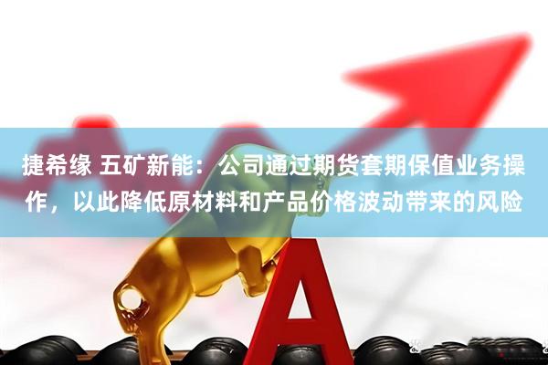捷希缘 五矿新能：公司通过期货套期保值业务操作，以此降低原材料和产品价格波动带来的风险