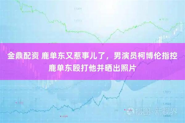 金鼎配资 鹿单东又惹事儿了,男演员柯博伦指控鹿单东殴打他并晒出照片