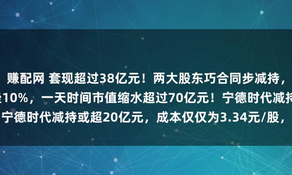 赚配网 套现超过38亿元!两大股东巧合同步减持,700亿磷酸铁锂龙头重挫10%,一天时间市值缩水超过70亿元!宁德时代减持或超20亿元,成本仅仅为3.34元/股,浮盈超过23倍