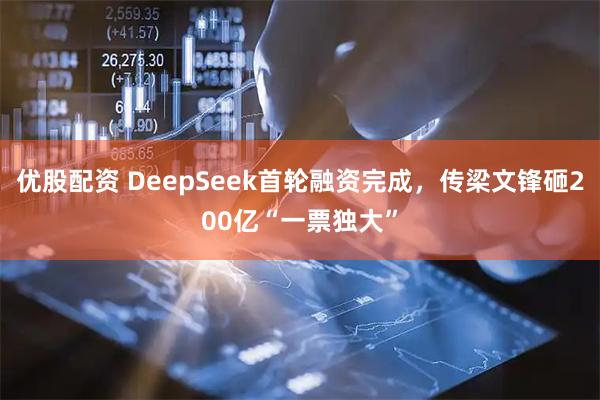 优股配资 DeepSeek首轮融资完成，传梁文锋砸200亿“一票独大”