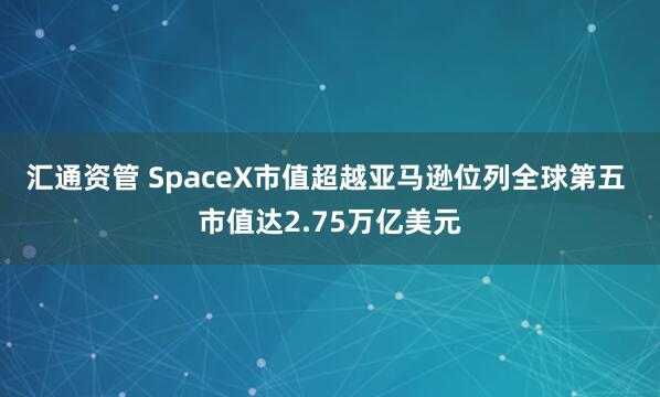 汇通资管 SpaceX市值超越亚马逊位列全球第五 市值达2.75万亿美元